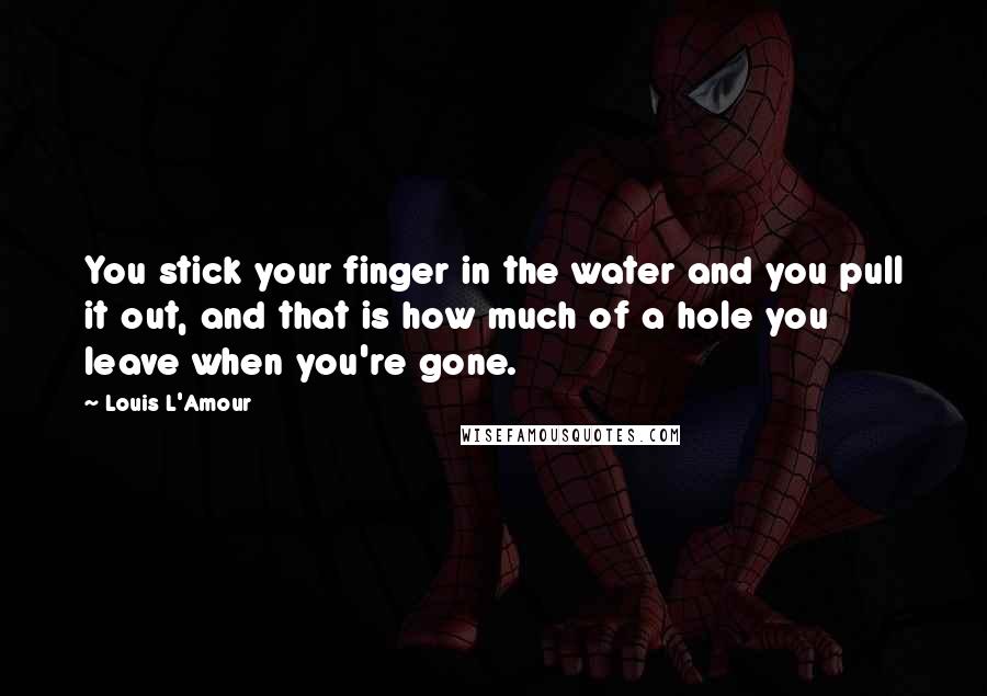 Louis L'Amour quotes: You stick your finger in the water and you pull it out, and that is how much of a hole you leave when you're gone. Louis L'Amour quotes: You stick your finger in the water and you pull it out, and that is how much of a hole you leave when you're gone.