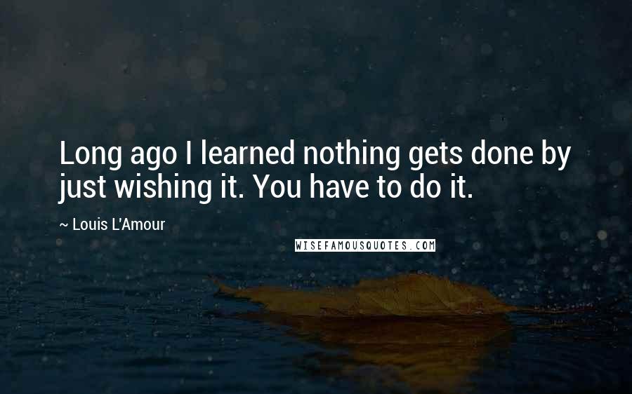 Louis L'Amour quotes: Long ago I learned nothing gets done by just wishing it. You have to do it.