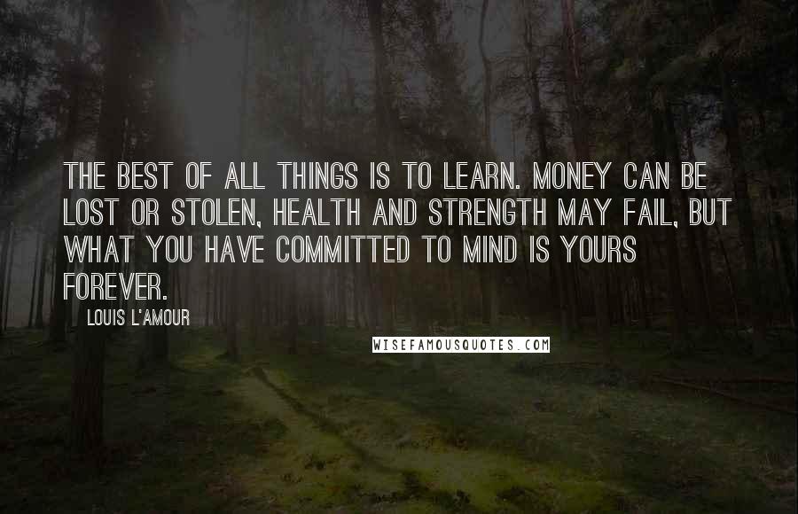 Louis L'Amour quotes: The best of all things is to learn. Money can be lost or stolen, health and strength may fail, but what you have committed to mind is yours forever.