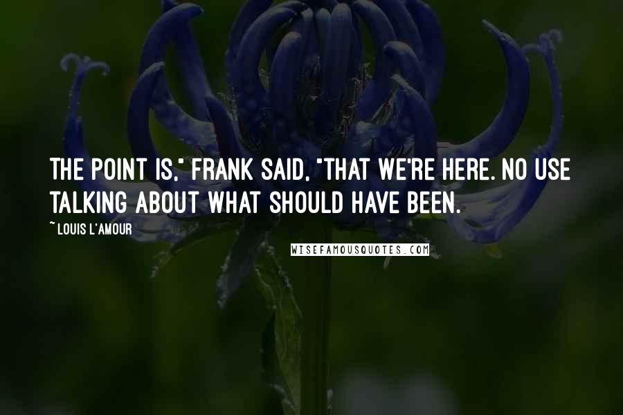 Louis L'Amour quotes: The point is," Frank said, "that we're here. No use talking about what should have been.