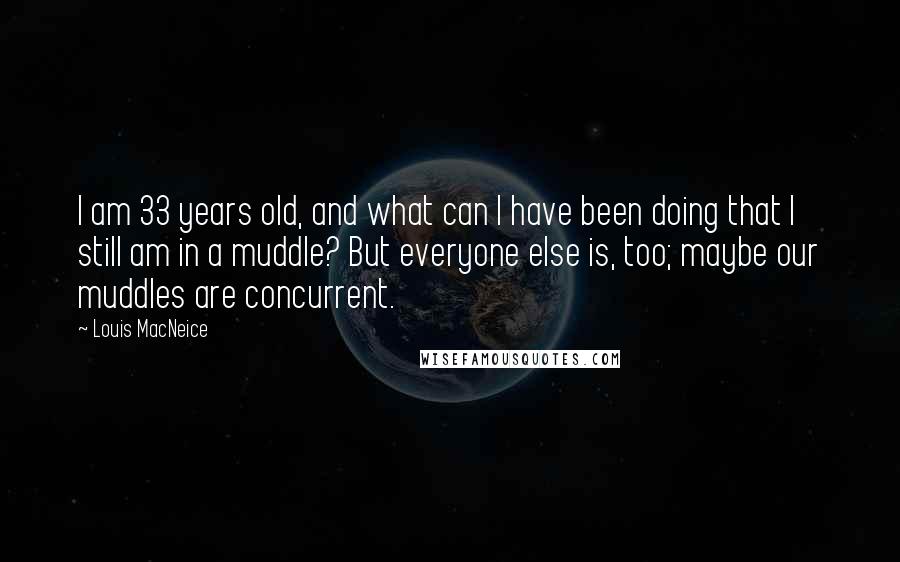 Louis MacNeice quotes: I am 33 years old, and what can I have been doing that I still am in a muddle? But everyone else is, too; maybe our muddles are concurrent.