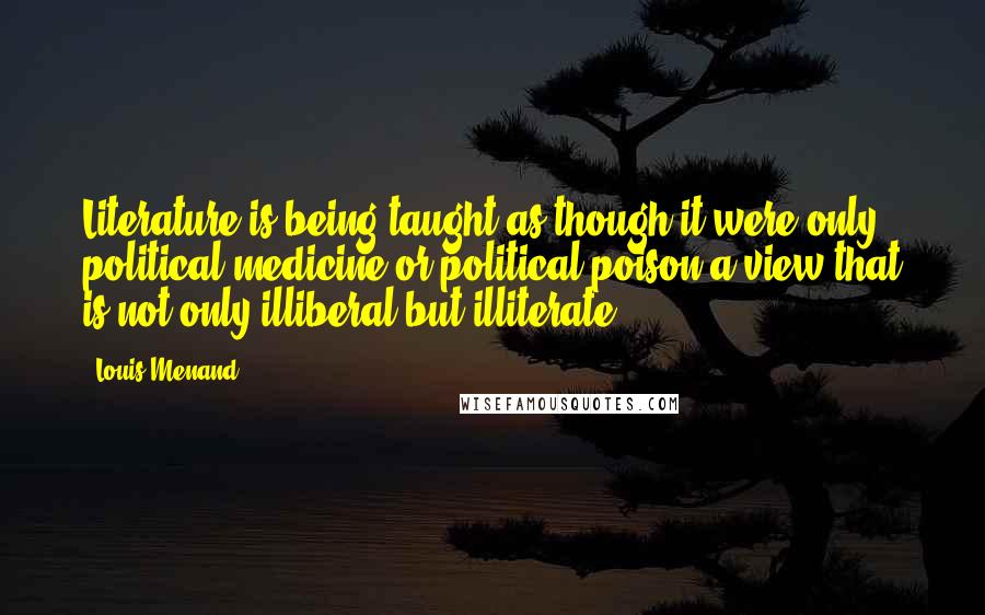 Louis Menand quotes: Literature is being taught as though it were only political medicine or political poison-a view that is not only illiberal but illiterate.