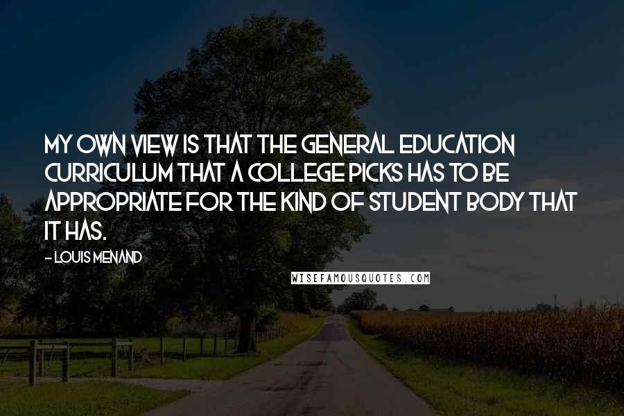 Louis Menand quotes: My own view is that the general education curriculum that a college picks has to be appropriate for the kind of student body that it has.