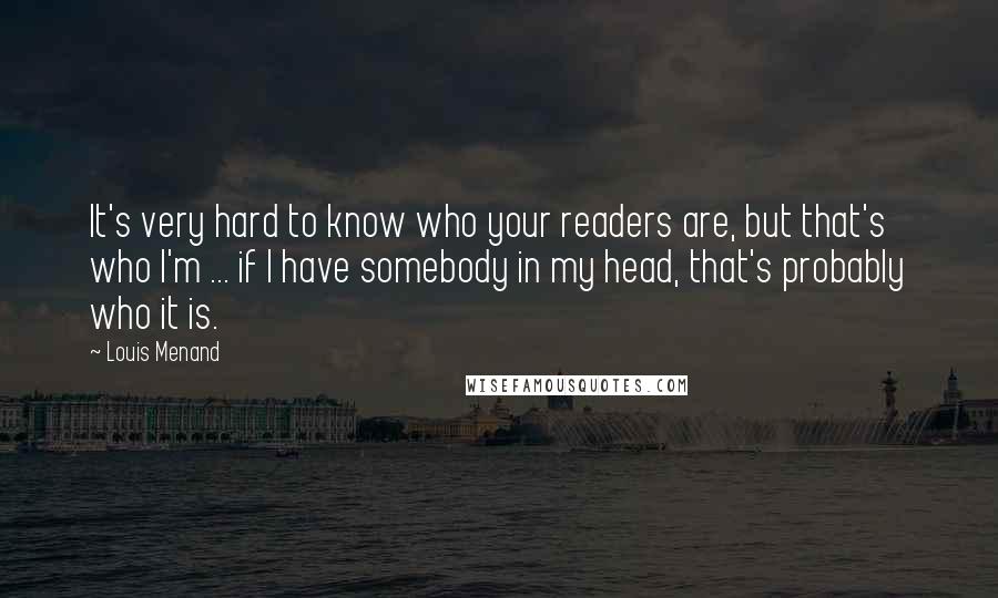 Louis Menand quotes: It's very hard to know who your readers are, but that's who I'm ... if I have somebody in my head, that's probably who it is.