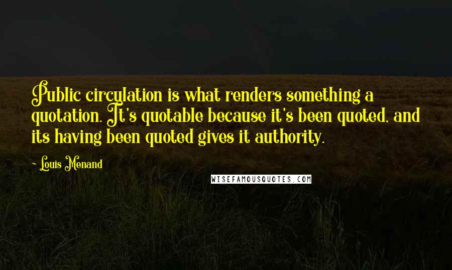 Louis Menand quotes: Public circulation is what renders something a quotation. It's quotable because it's been quoted, and its having been quoted gives it authority.