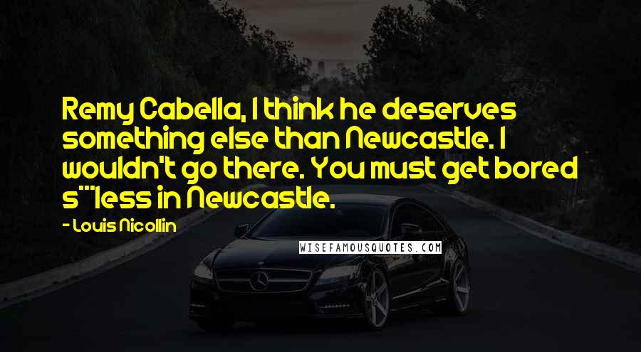 Louis Nicollin quotes: Remy Cabella, I think he deserves something else than Newcastle. I wouldn't go there. You must get bored s***less in Newcastle. Louis Nicollin quotes: Remy Cabella, I think he deserves something else than Newcastle. I wouldn't go there. You must get bored s***less in Newcastle.