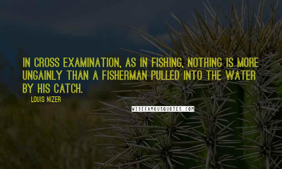 Louis Nizer quotes: In cross examination, as in fishing, nothing is more ungainly than a fisherman pulled into the water by his catch.