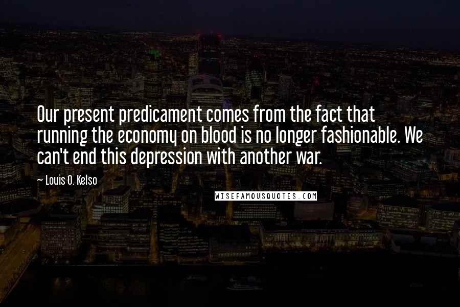 Louis O. Kelso quotes: Our present predicament comes from the fact that running the economy on blood is no longer fashionable. We can't end this depression with another war.