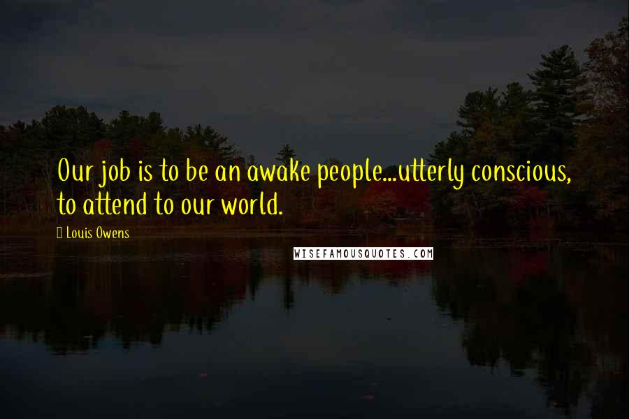 Louis Owens quotes: Our job is to be an awake people...utterly conscious, to attend to our world. Louis Owens quotes: Our job is to be an awake people...utterly conscious, to attend to our world.
