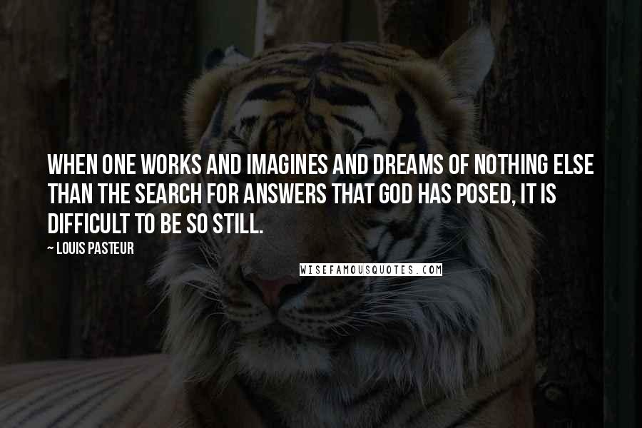 Louis Pasteur quotes: When one works and imagines and dreams of nothing else than the search for answers that God has posed, it is difficult to be so still.