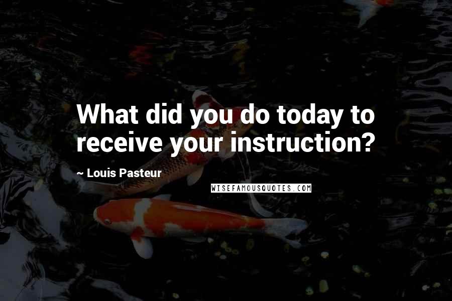 Louis Pasteur quotes: What did you do today to receive your instruction?