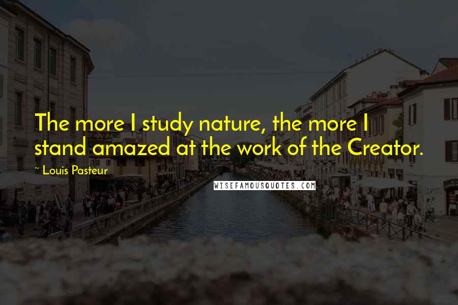 Louis Pasteur quotes: The more I study nature, the more I stand amazed at the work of the Creator.