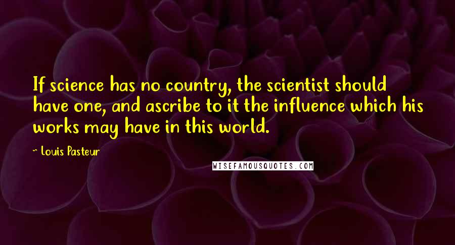 Louis Pasteur quotes: If science has no country, the scientist should have one, and ascribe to it the influence which his works may have in this world.