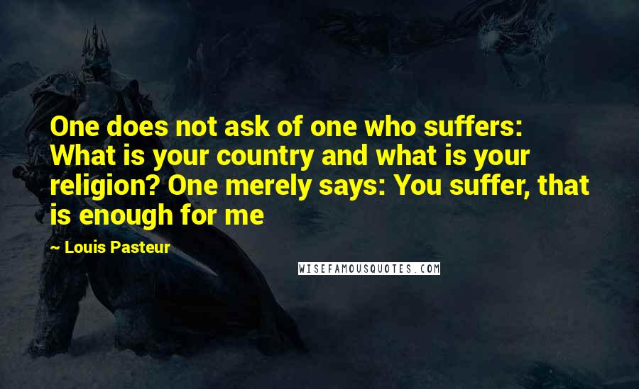 Louis Pasteur quotes: One does not ask of one who suffers: What is your country and what is your religion? One merely says: You suffer, that is enough for me