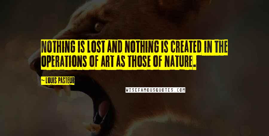 Louis Pasteur quotes: Nothing is lost and nothing is created in the operations of art as those of nature.