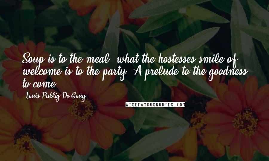 Louis Pullig De Gouy quotes: Soup is to the meal, what the hostesses smile of welcome is to the party. A prelude to the goodness to come. Louis Pullig De Gouy quotes: Soup is to the meal, what the hostesses smile of welcome is to the party. A prelude to the goodness to come.