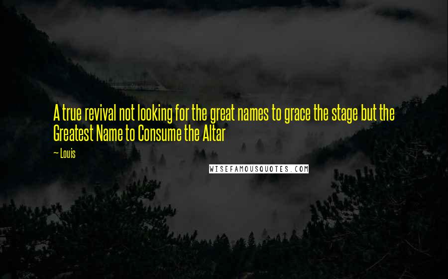 Louis quotes: A true revival not looking for the great names to grace the stage but the Greatest Name to Consume the Altar