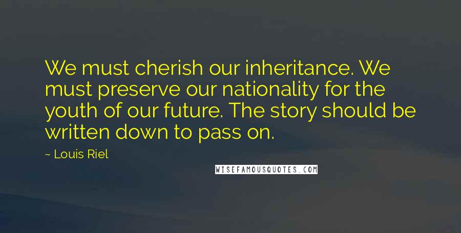 Louis Riel quotes: We must cherish our inheritance. We must preserve our nationality for the youth of our future. The story should be written down to pass on. Louis Riel quotes: We must cherish our inheritance. We must preserve our nationality for the youth of our future. The story should be written down to pass on.