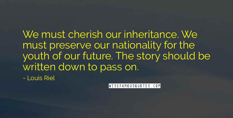 Louis Riel quotes: We must cherish our inheritance. We must preserve our nationality for the youth of our future. The story should be written down to pass on.