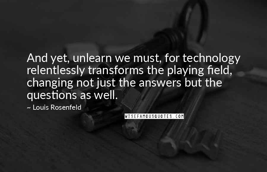 Louis Rosenfeld quotes: And yet, unlearn we must, for technology relentlessly transforms the playing field, changing not just the answers but the questions as well.