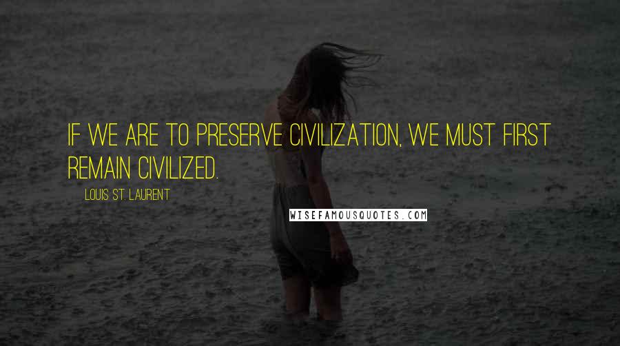 Louis St. Laurent quotes: If we are to preserve civilization, we must first remain civilized.