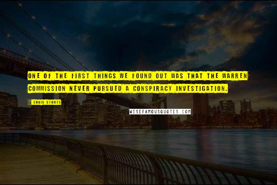 Louis Stokes quotes: One of the first things we found out was that the Warren Commission never pursued a conspiracy investigation. Louis Stokes quotes: One of the first things we found out was that the Warren Commission never pursued a conspiracy investigation.