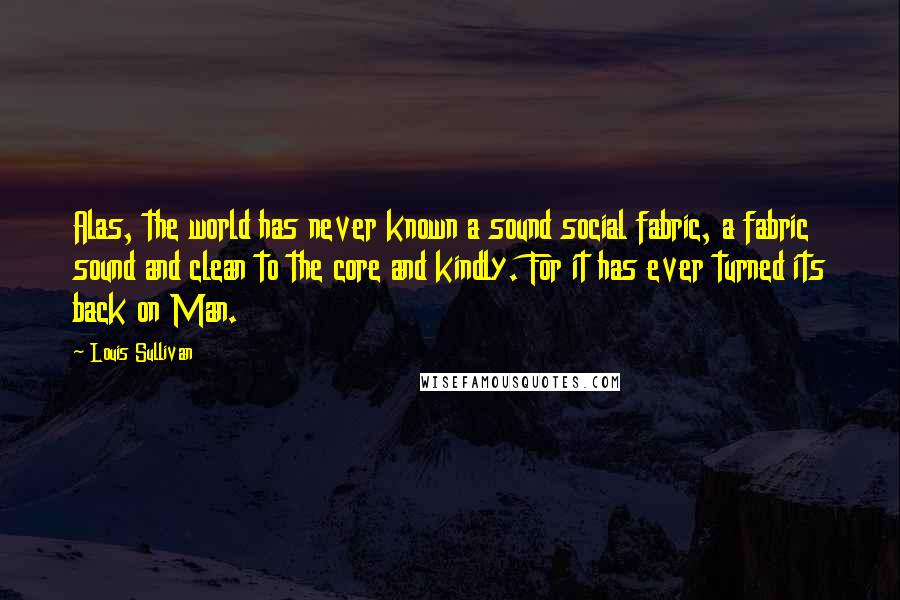 Louis Sullivan quotes: Alas, the world has never known a sound social fabric, a fabric sound and clean to the core and kindly. For it has ever turned its back on Man.