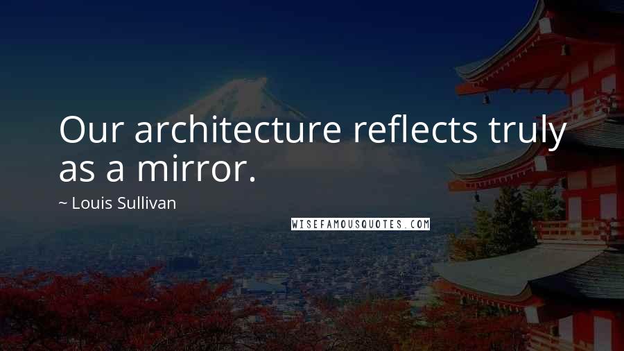 Louis Sullivan quotes: Our architecture reflects truly as a mirror.