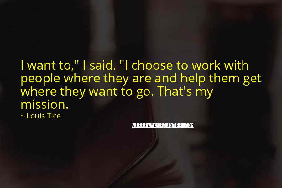 Louis Tice quotes: I want to," I said. "I choose to work with people where they are and help them get where they want to go. That's my mission.