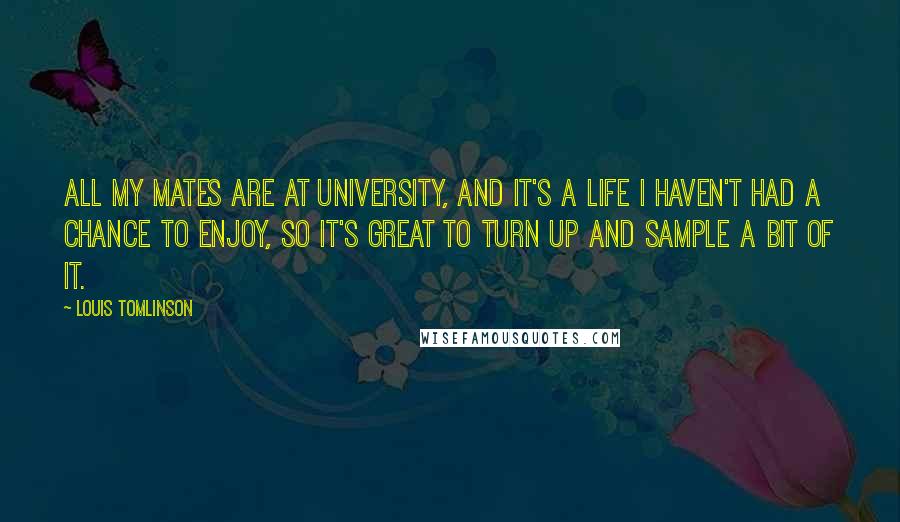 Louis Tomlinson quotes: All my mates are at university, and it's a life I haven't had a chance to enjoy, so it's great to turn up and sample a bit of it. Louis Tomlinson quotes: All my mates are at university, and it's a life I haven't had a chance to enjoy, so it's great to turn up and sample a bit of it.