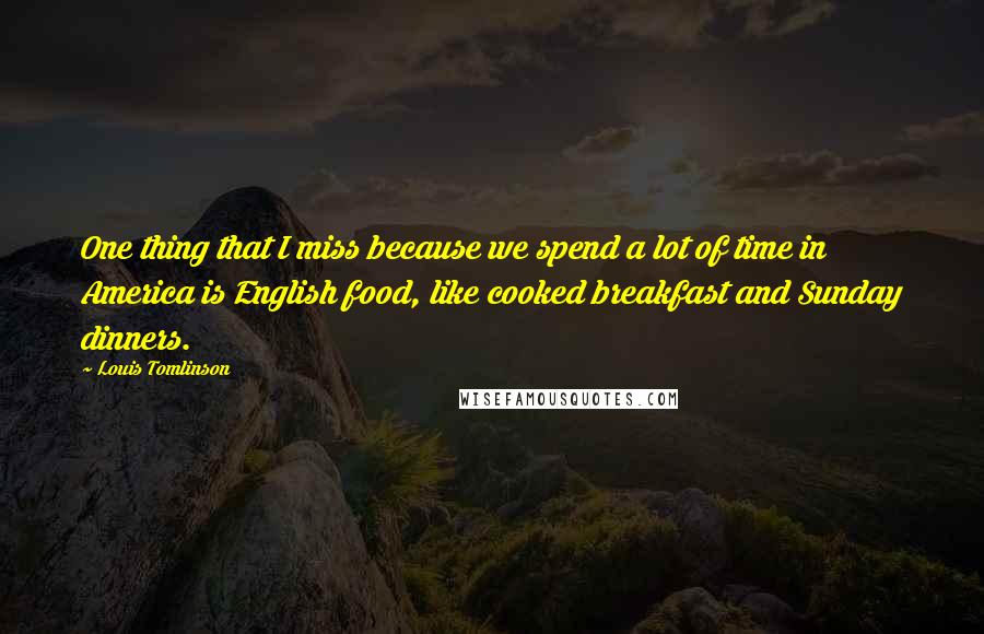 Louis Tomlinson quotes: One thing that I miss because we spend a lot of time in America is English food, like cooked breakfast and Sunday dinners. Louis Tomlinson quotes: One thing that I miss because we spend a lot of time in America is English food, like cooked breakfast and Sunday dinners.