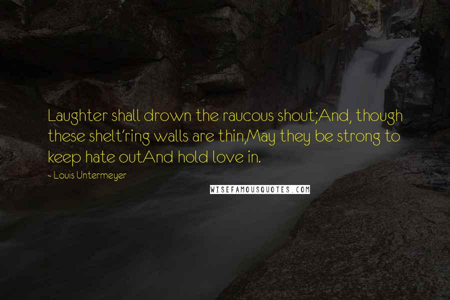 Louis Untermeyer quotes: Laughter shall drown the raucous shout;And, though these shelt'ring walls are thin,May they be strong to keep hate outAnd hold love in. Louis Untermeyer quotes: Laughter shall drown the raucous shout;And, though these shelt'ring walls are thin,May they be strong to keep hate outAnd hold love in.