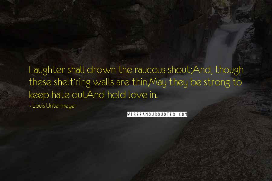 Louis Untermeyer quotes: Laughter shall drown the raucous shout;And, though these shelt'ring walls are thin,May they be strong to keep hate outAnd hold love in.