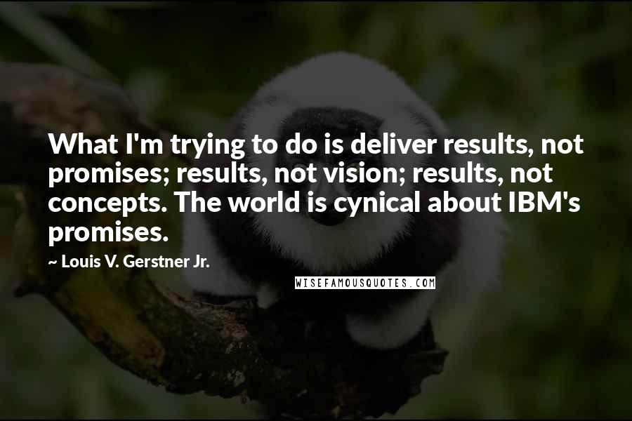 Louis V. Gerstner Jr. quotes: What I'm trying to do is deliver results, not promises; results, not vision; results, not concepts. The world is cynical about IBM's promises.