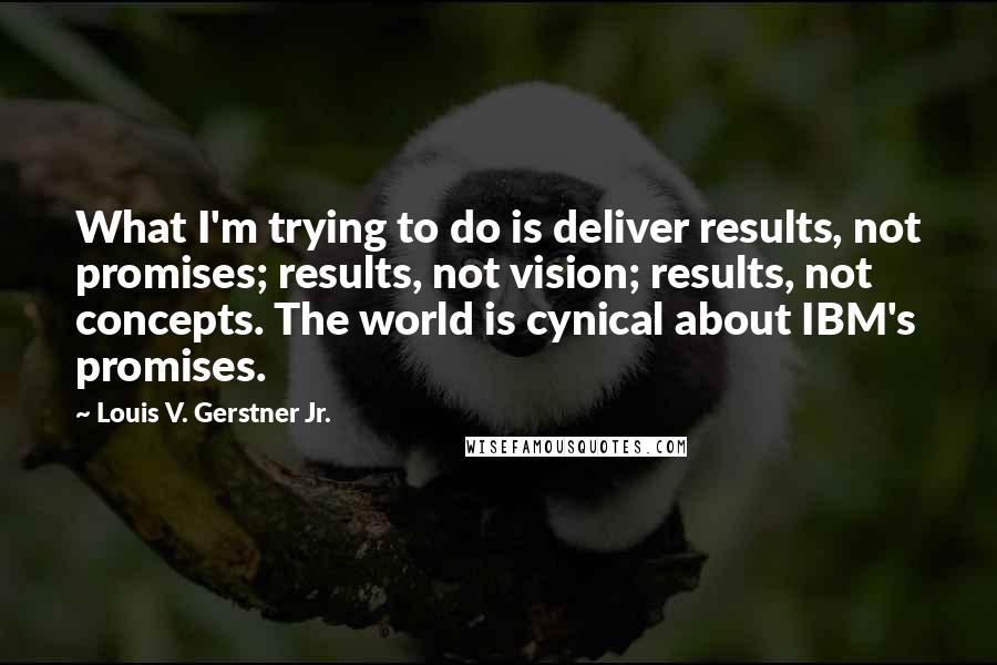 Louis V. Gerstner Jr. quotes: What I'm trying to do is deliver results, not promises; results, not vision; results, not concepts. The world is cynical about IBM's promises. Louis V. Gerstner Jr. quotes: What I'm trying to do is deliver results, not promises; results, not vision; results, not concepts. The world is cynical about IBM's promises.