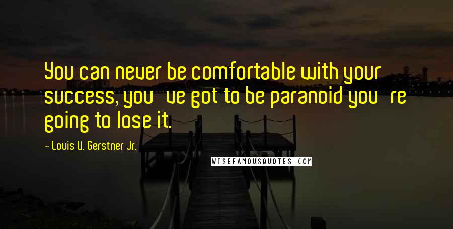 Louis V. Gerstner Jr. quotes: You can never be comfortable with your success, you've got to be paranoid you're going to lose it.