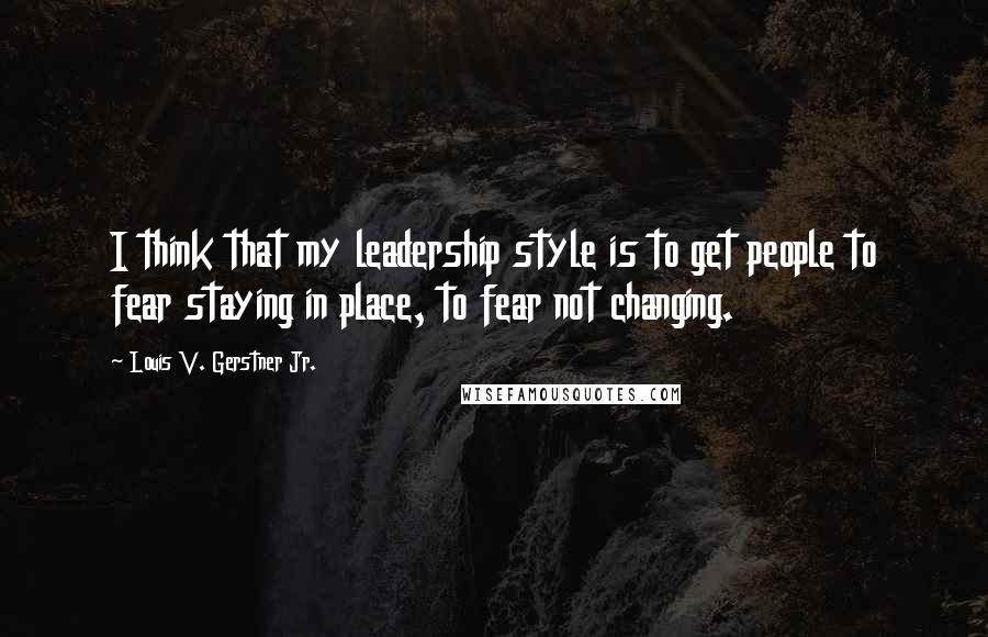 Louis V. Gerstner Jr. quotes: I think that my leadership style is to get people to fear staying in place, to fear not changing.