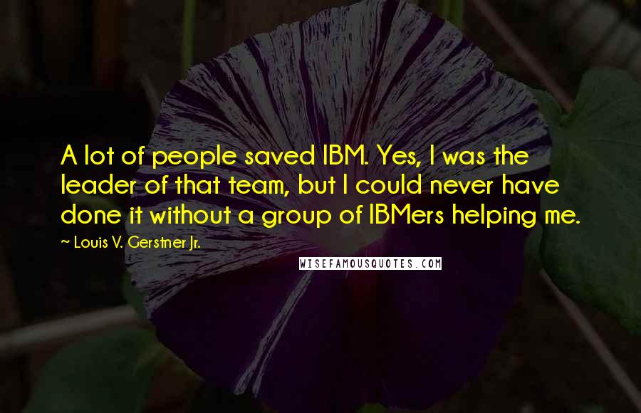 Louis V. Gerstner Jr. quotes: A lot of people saved IBM. Yes, I was the leader of that team, but I could never have done it without a group of IBMers helping me. Louis V. Gerstner Jr. quotes: A lot of people saved IBM. Yes, I was the leader of that team, but I could never have done it without a group of IBMers helping me.