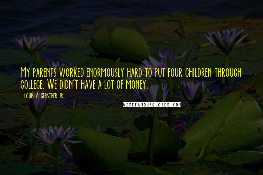 Louis V. Gerstner Jr. quotes: My parents worked enormously hard to put four children through college. We didn't have a lot of money. Louis V. Gerstner Jr. quotes: My parents worked enormously hard to put four children through college. We didn't have a lot of money.