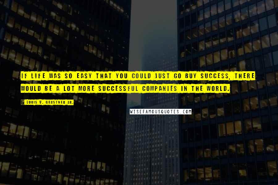 Louis V. Gerstner Jr. quotes: If life was so easy that you could just go buy success, there would be a lot more successful companies in the world.