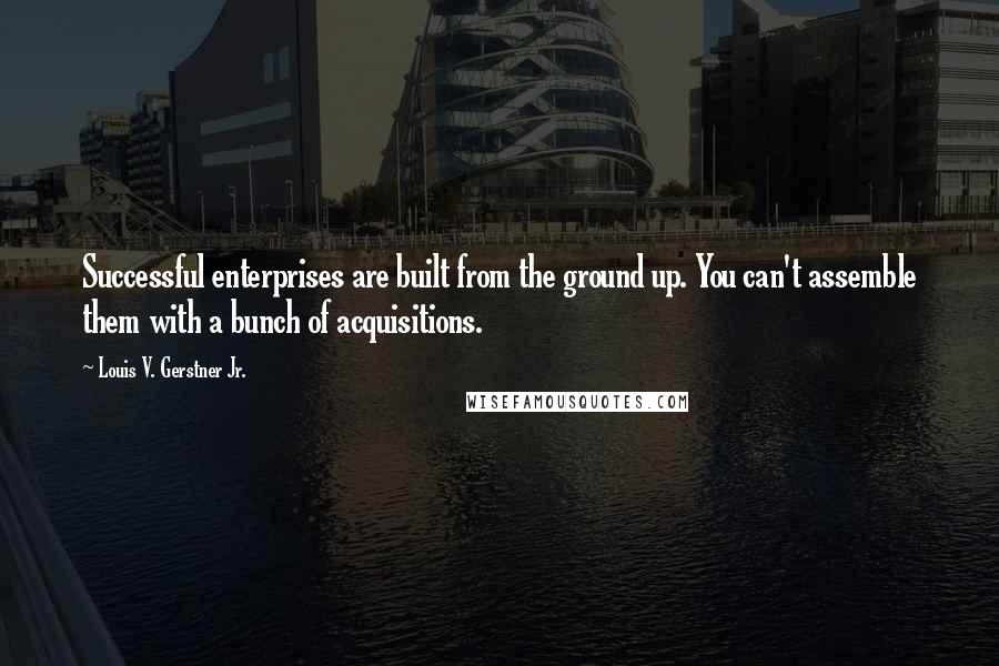 Louis V. Gerstner Jr. quotes: Successful enterprises are built from the ground up. You can't assemble them with a bunch of acquisitions. Louis V. Gerstner Jr. quotes: Successful enterprises are built from the ground up. You can't assemble them with a bunch of acquisitions.