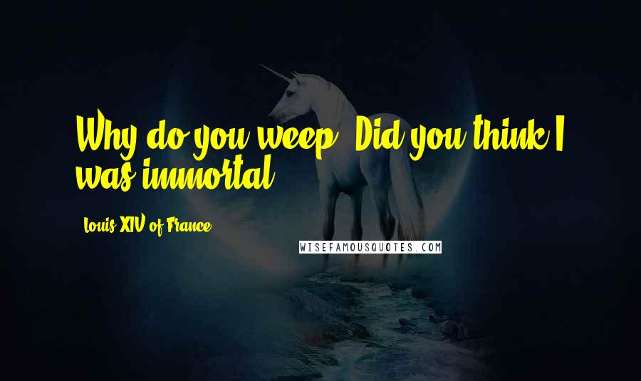 Louis XIV Of France quotes: Why do you weep? Did you think I was immortal?