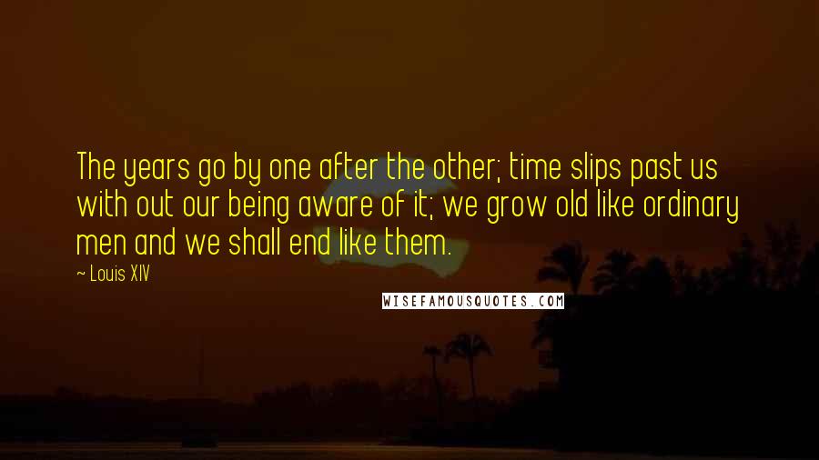 Louis XIV quotes: The years go by one after the other; time slips past us with out our being aware of it; we grow old like ordinary men and we shall end like