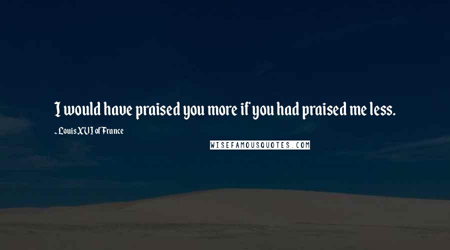 Louis XVI Of France quotes: I would have praised you more if you had praised me less. Louis XVI Of France quotes: I would have praised you more if you had praised me less.