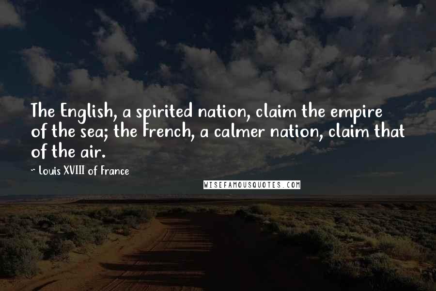 Louis XVIII Of France quotes: The English, a spirited nation, claim the empire of the sea; the French, a calmer nation, claim that of the air. Louis XVIII Of France quotes: The English, a spirited nation, claim the empire of the sea; the French, a calmer nation, claim that of the air.