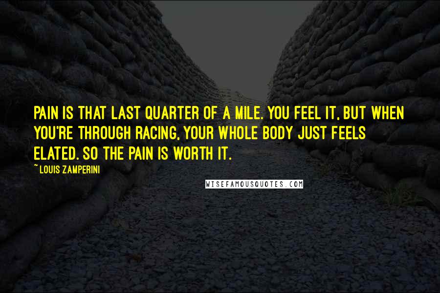 Louis Zamperini quotes: Pain is that last quarter of a mile. You feel it, but when you're through racing, your whole body just feels elated. So the pain is worth it.