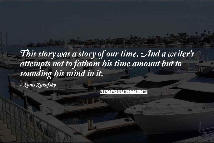 Louis Zukofsky quotes: This story was a story of our time. And a writer's attempts not to fathom his time amount but to sounding his mind in it. Louis Zukofsky quotes: This story was a story of our time. And a writer's attempts not to fathom his time amount but to sounding his mind in it.