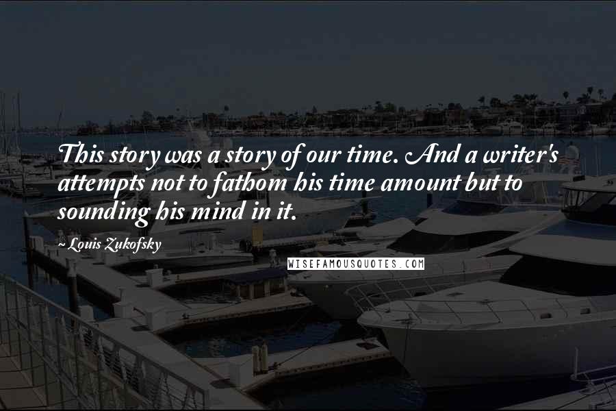 Louis Zukofsky quotes: This story was a story of our time. And a writer's attempts not to fathom his time amount but to sounding his mind in it.