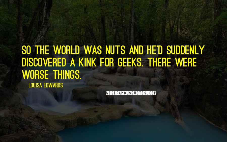 Louisa Edwards quotes: So the world was nuts and he'd suddenly discovered a kink for geeks. There were worse things.