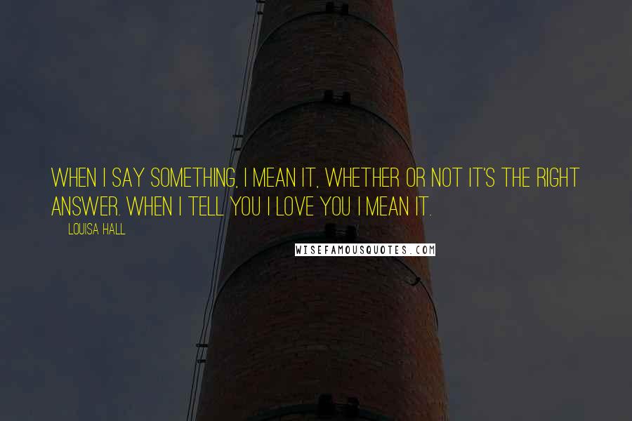 Louisa Hall quotes: When I say something, I mean it, whether or not it's the right answer. When I tell you I love you I mean it.